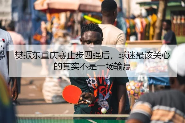 樊振东重庆赛止步四强后，球迷最该关心的其实不是一场输赢